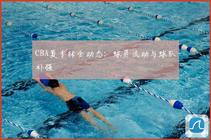CBA夏季转会动态:球员流动与球队补强