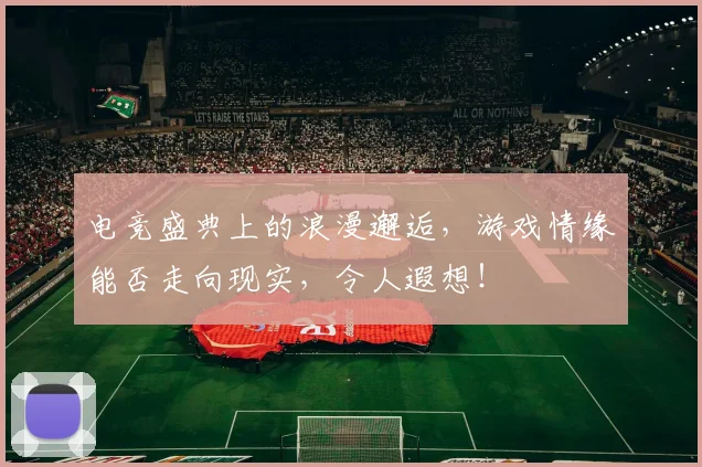 电竞盛典上的浪漫邂逅,游戏情缘能否走向现实,令人遐想!