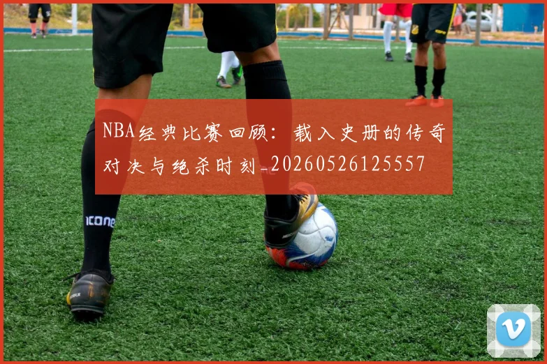 NBA经典比赛回顾：载入史册的传奇对决与绝杀时刻_20260526125557