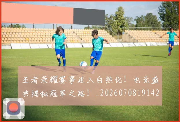 王者荣耀赛事进入白热化！电竞盛典揭秘冠军之路！_20260708191429