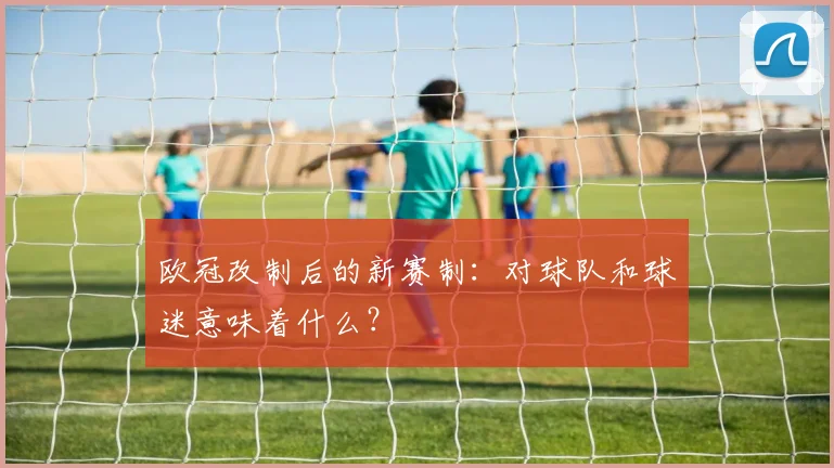 欧冠改制后的新赛制：对球队和球迷意味着什么？