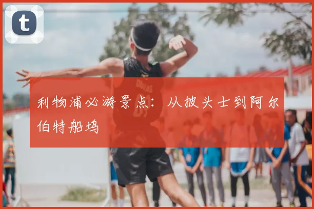 利物浦必游景点:从披头士到阿尔伯特船坞