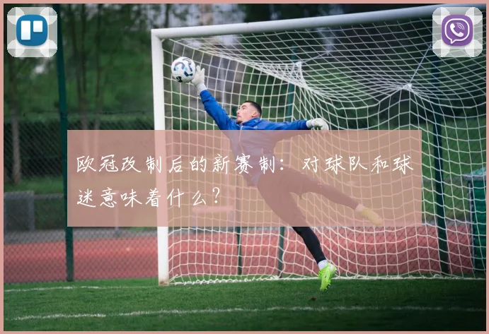 欧冠改制后的新赛制：对球队和球迷意味着什么？