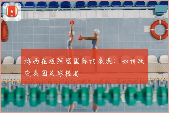 梅西在迈阿密国际的表现：如何改变美国足球格局