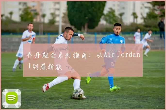 乔丹鞋全系列指南:从Air Jordan 1到最新款