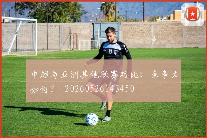中超与亚洲其他联赛对比:竞争力如何?_20260526143450