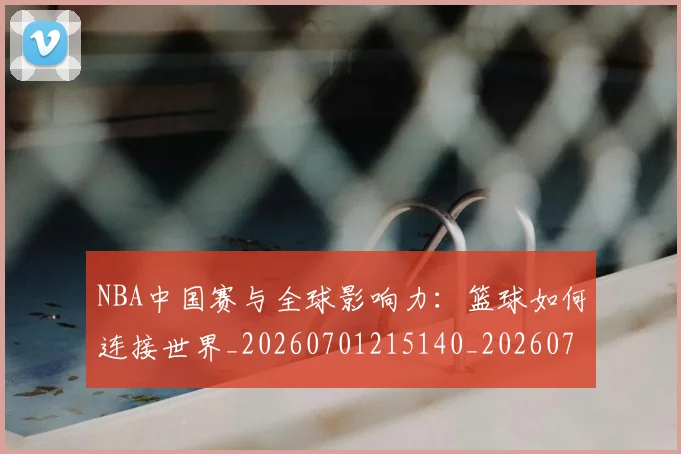NBA中国赛与全球影响力：篮球如何连接世界_20260701215140_20260715181532