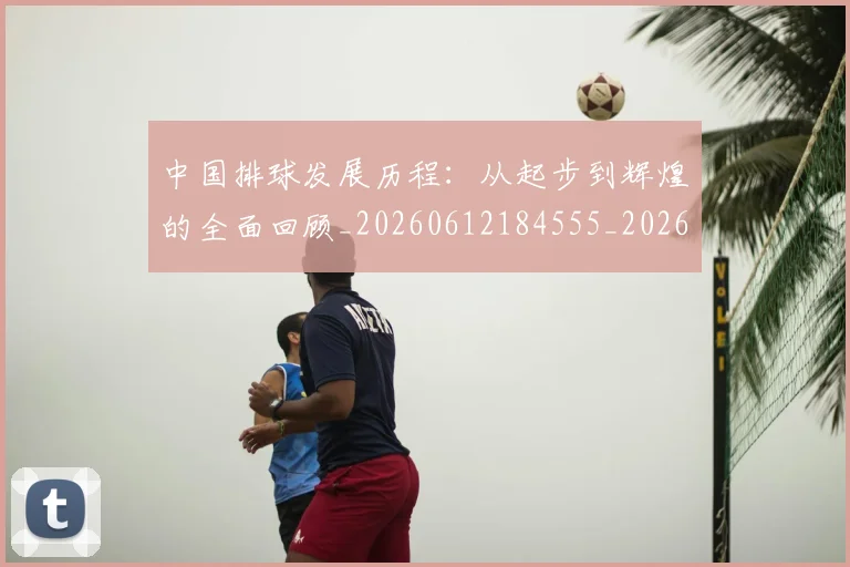中国排球发展历程:从起步到辉煌的全面回顾_20260612184555_20260715194308