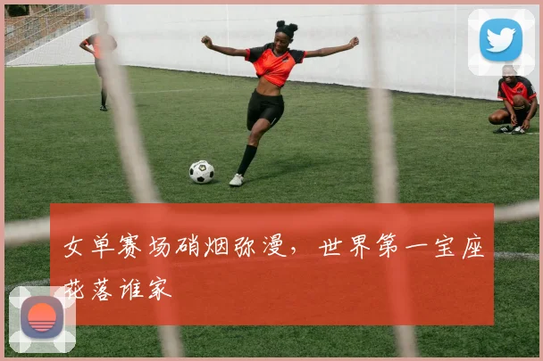 女单赛场硝烟弥漫，世界第一宝座花落谁家