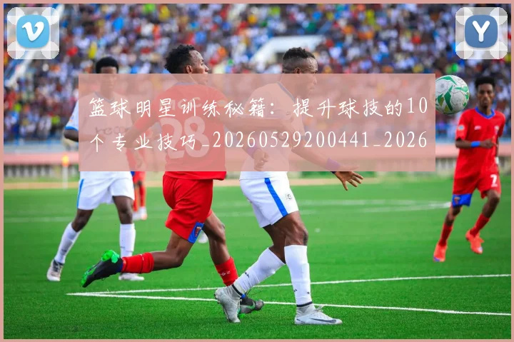 篮球明星训练秘籍:提升球技的10个专业技巧_20260529200441_20260708200851_20260803141908