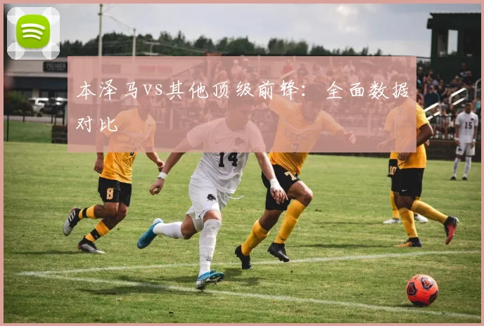 本泽马vs其他顶级前锋:全面数据对比