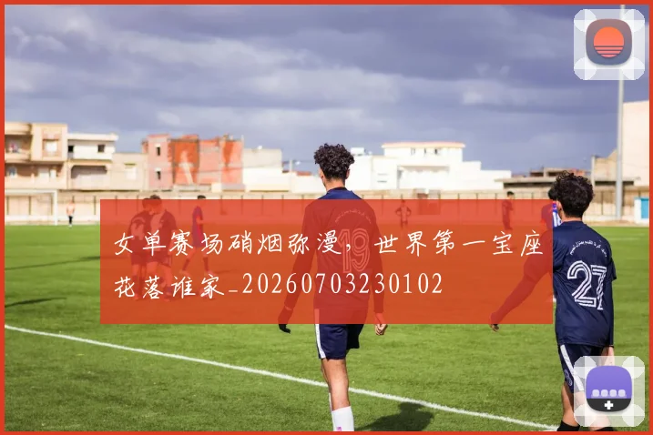 女单赛场硝烟弥漫,世界第一宝座花落谁家_20260703230102