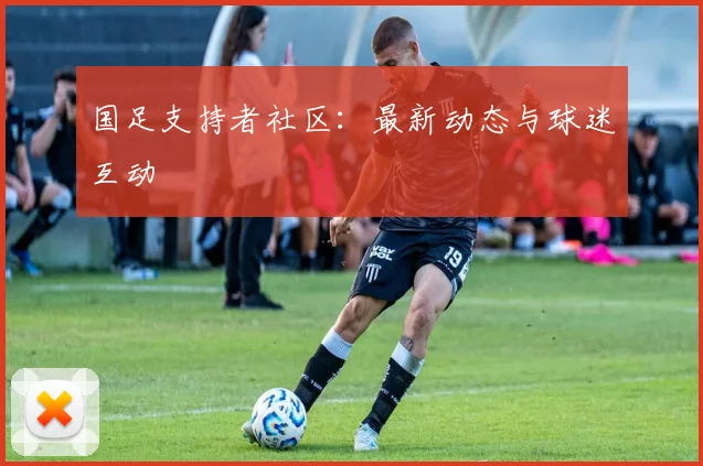 国足支持者社区:最新动态与球迷互动
