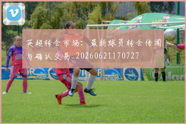 英超转会市场：最新球员转会传闻与确认交易_20260621170727