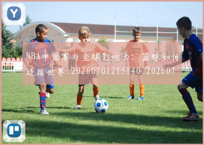 NBA中国赛与全球影响力:篮球如何连接世界_20260701215140_20260715181532