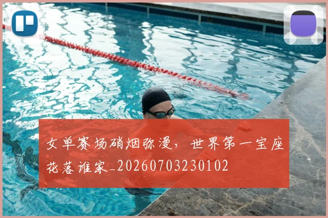 女单赛场硝烟弥漫，世界第一宝座花落谁家_20260703230102
