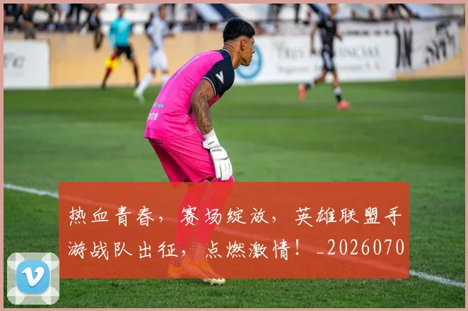 热血青春,赛场绽放,英雄联盟手游战队出征,点燃激情!_20260707155142