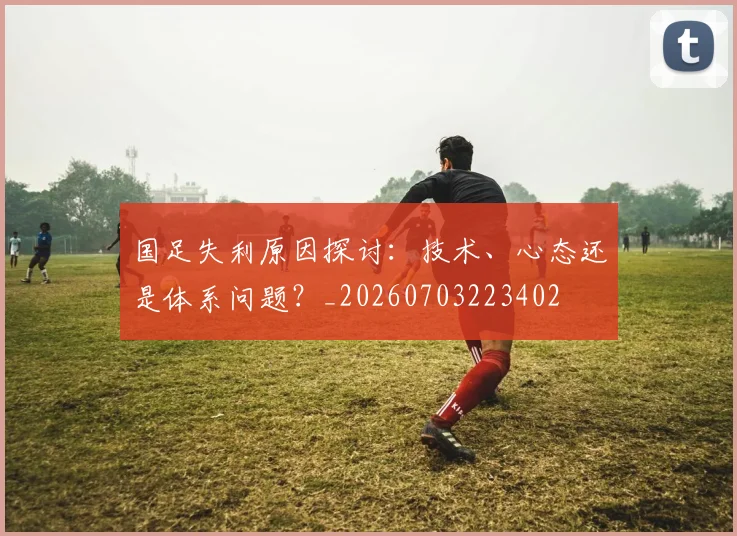 国足失利原因探讨：技术、心态还是体系问题？_20260703223402