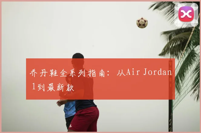 乔丹鞋全系列指南:从Air Jordan 1到最新款