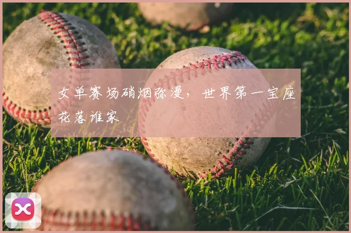 女单赛场硝烟弥漫,世界第一宝座花落谁家