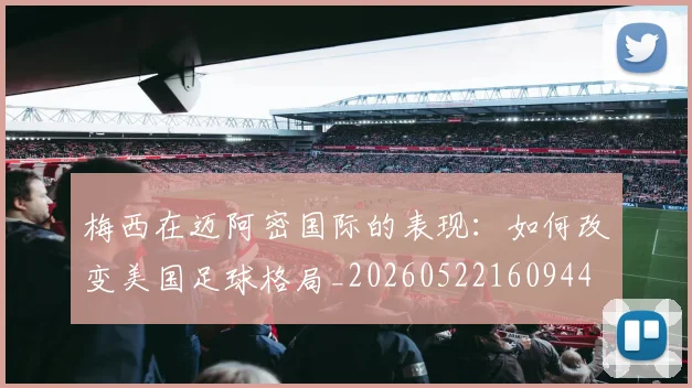 梅西在迈阿密国际的表现：如何改变美国足球格局_20260522160944