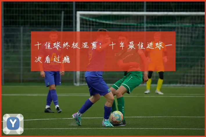 十佳球终极混剪:十年最佳进球一次看过瘾