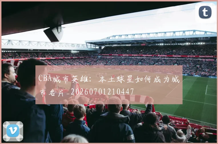 CBA城市英雄：本土球星如何成为城市名片_20260701210447