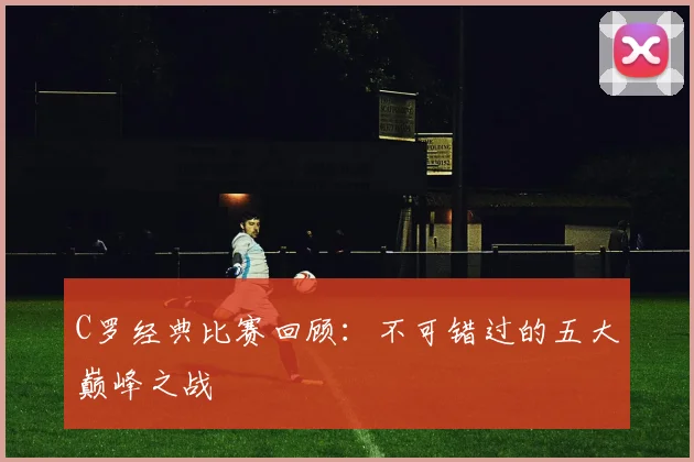 C罗经典比赛回顾:不可错过的五大巅峰之战