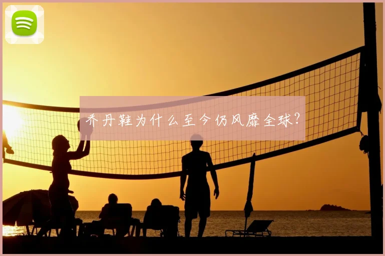 乔丹鞋为什么至今仍风靡全球?