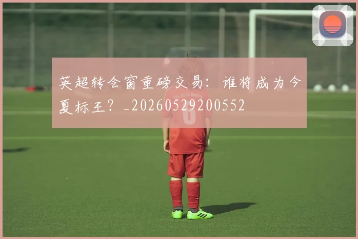 英超转会窗重磅交易：谁将成为今夏标王？_20260529200552