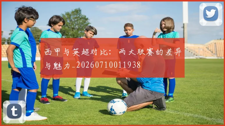 西甲与英超对比:两大联赛的差异与魅力_20260710011938