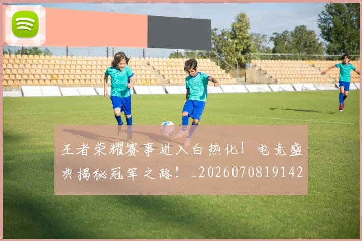 王者荣耀赛事进入白热化！电竞盛典揭秘冠军之路！_20260708191429