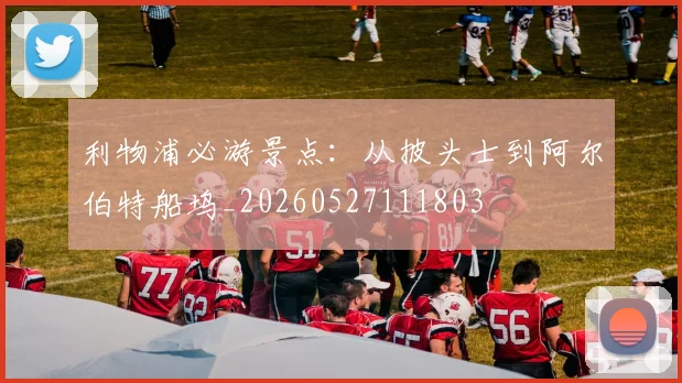 利物浦必游景点：从披头士到阿尔伯特船坞_20260527111803